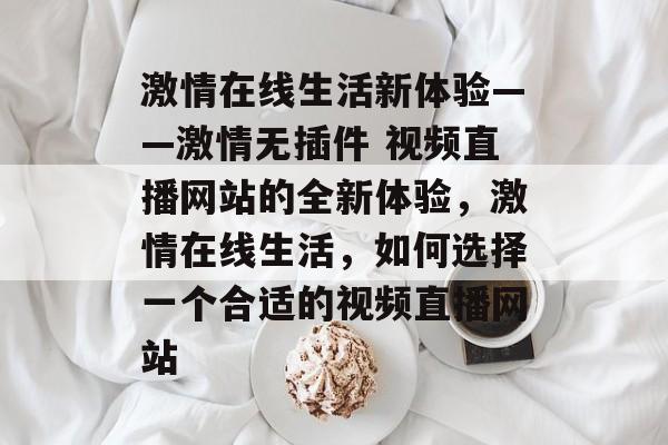 激情在线生活新体验——激情无插件 视频直播网站的全新体验,激情在线生活,如何选择一个合适的视频直播网站 激情在线生活新体验——激情无插件 视频直播网站的全新体验,激情在线生活,如何选择一个合适的视频直播网站