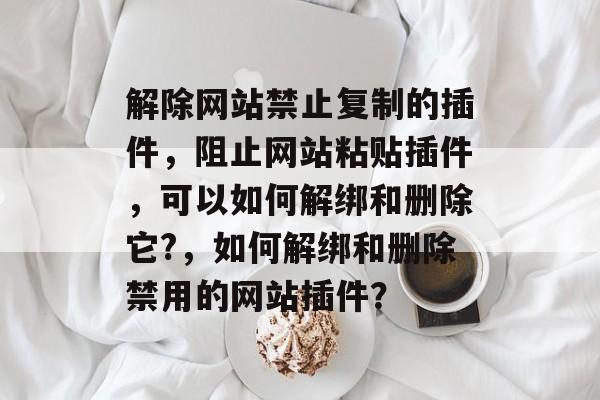 解除网站禁止复制的插件,阻止网站粘贴插件,可以如何解绑和删除它?,如何解绑和删除禁用的网站插件? 解除网站禁止复制的插件,阻止网站粘贴插件,可以如何解绑和删除它?,如何解绑和删除禁用的网站插件?