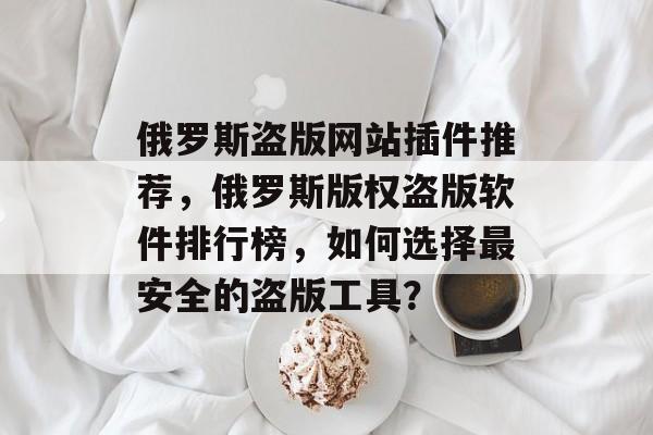 俄罗斯盗版网站插件推荐，俄罗斯版权盗版软件排行榜，如何选择最安全的盗版工具？