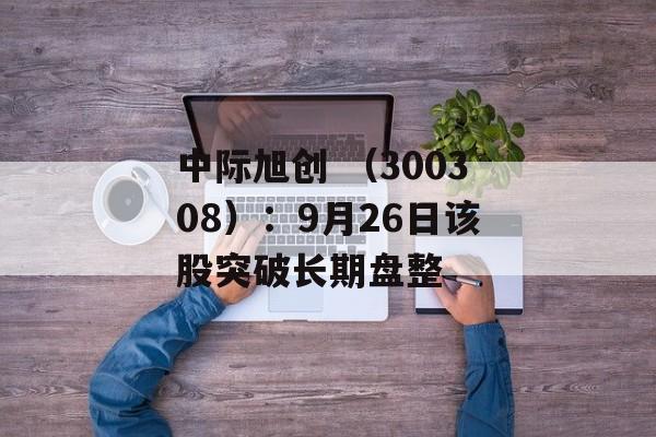 中际旭创 （300308）：9月26日该股突破长期盘整