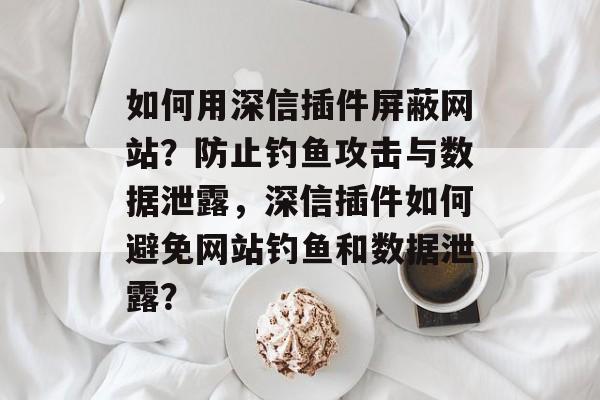 如何用深信插件屏蔽网站？防止钓鱼攻击与数据泄露，深信插件如何避免网站钓鱼和数据泄露？