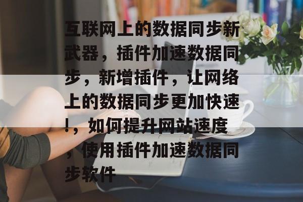 互联网上的数据同步新武器,插件加速数据同步,新增插件,让网络上的数据同步更加快速!,如何提升网站速度,使用插件加速数据同步软件 互联网上的数据同步新武器,插件加速数据同步,新增插件,让网络上的数据同步更加快速!,如何提升网站速度,使用插件加速数据同步软件