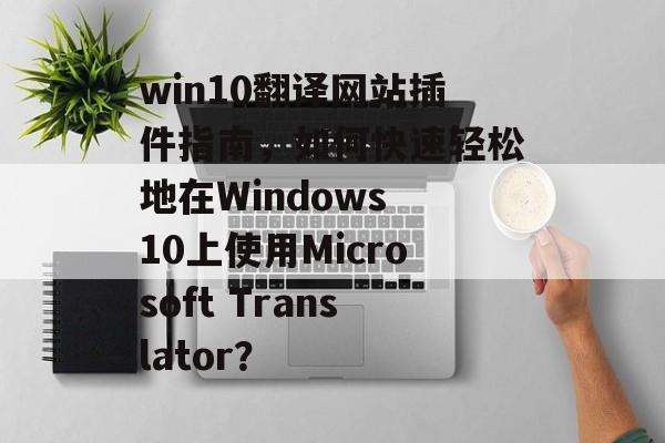 win10翻译网站插件指南,如何快速轻松地在Windows 10上使用Microsoft Translator? win10翻译网站插件指南,如何快速轻松地在Windows 10上使用Microsoft Translator?
