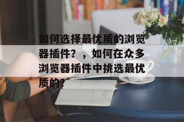 如何选择最优质的浏览器插件?,如何在众多浏览器插件中挑选最优质的? 如何选择最优质的浏览器插件?,如何在众多浏览器插件中挑选最优质的?