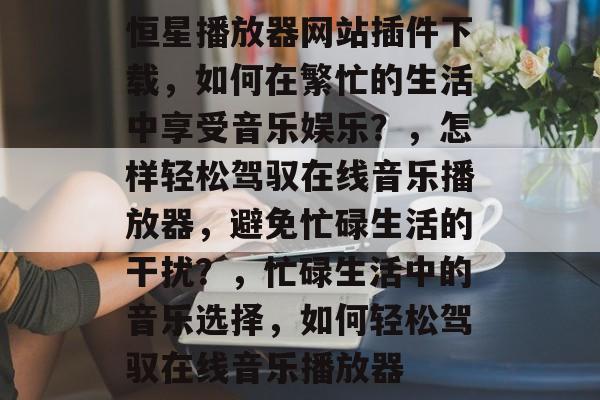 恒星播放器网站插件下载,如何在繁忙的生活中享受音乐娱乐?,怎样轻松驾驭在线音乐播放器,避免忙碌生活的干扰?,忙碌生活中的音乐选择,如何轻松驾驭在线音乐播放器 恒星播放器网站插件下载,如何在繁忙的生活中享受音乐娱乐?,怎样轻松驾驭在线音乐播放器,避免忙碌生活的干扰?,忙碌生活中的音乐选择,如何轻松驾驭在线音乐播放器