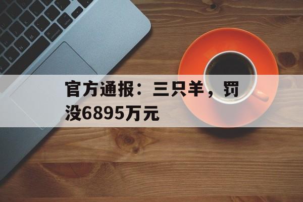 官方通报:三只羊,罚没6895万元 官方通报:三只羊,罚没6895万元