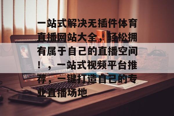 一站式解决无插件体育直播网站大全,轻松拥有属于自己的直播空间!,一站式视频平台推荐,一键打造自己的专业直播场地 一站式解决无插件体育直播网站大全,轻松拥有属于自己的直播空间!,一站式视频平台推荐,一键打造自己的专业直播场地