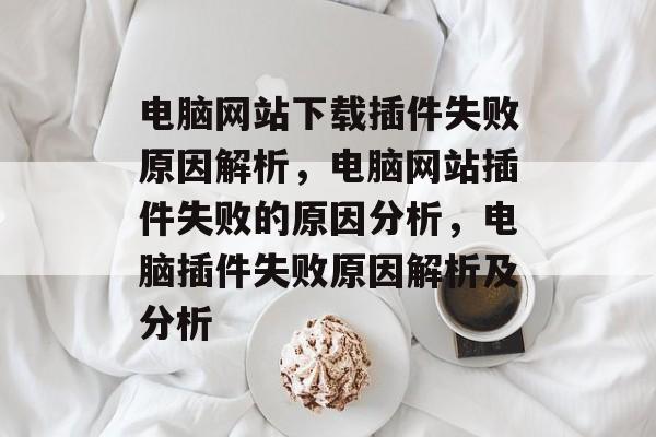 电脑网站下载插件失败原因解析，电脑网站插件失败的原因分析，电脑插件失败原因解析及分析