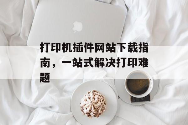 打印机插件网站下载指南,一站式解决打印难题 打印机插件网站下载指南,一站式解决打印难题