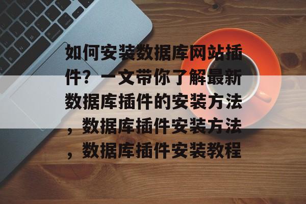 如何安装数据库网站插件?一文带你了解最新数据库插件的安装方法,数据库插件安装方法,数据库插件安装教程 如何安装数据库网站插件?一文带你了解最新数据库插件的安装方法,数据库插件安装方法,数据库插件安装教程