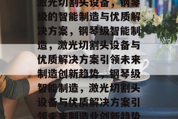 激光切割头设备,钢琴级的智能制造与优质解决方案,钢琴级智能制造,激光切割头设备与优质解决方案引领未来制造创新趋势,钢琴级智能制造,激光切割头设备与优质解决方案引领未来制造业创新趋势 激光切割头设备,钢琴级的智能制造与优质解决方案,钢琴级智能制造,激光切割头设备与优质解决方案引领未来制造创新趋势,钢琴级智能制造,激光切割头设备与优质解决方案引领未来制造业创新趋势
