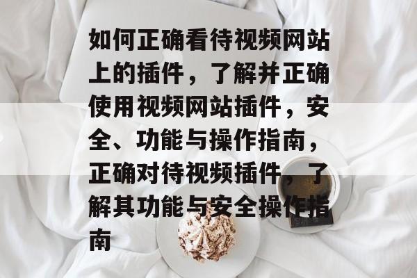 如何正确看待视频网站上的插件，了解并正确使用视频网站插件，安全、功能与操作指南，正确对待视频插件，了解其功能与安全操作指南