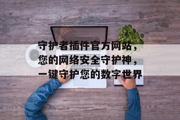 守护者插件官方网站,您的网络安全守护神,一键守护您的数字世界 守护者插件官方网站,您的网络安全守护神,一键守护您的数字世界