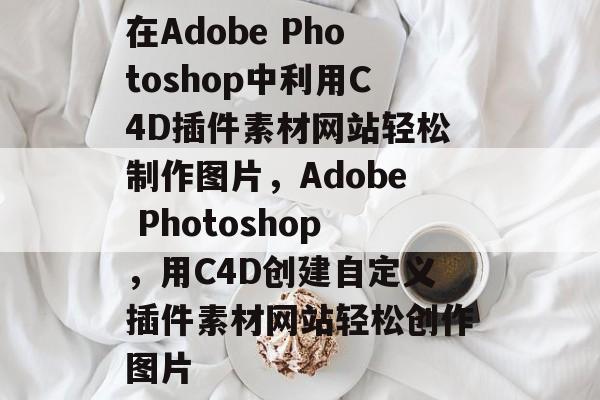 在Adobe Photoshop中利用C4D插件素材网站轻松制作图片，Adobe Photoshop，用C4D创建自定义插件素材网站轻松创作图片