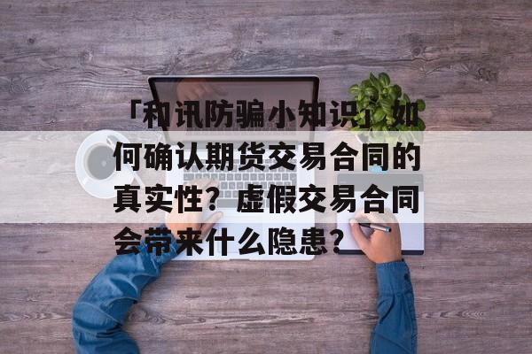 「和讯防骗小知识」如何确认期货交易合同的真实性？虚假交易合同会带来什么隐患？