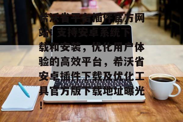希沃省平台插件官方网站: 支持安卓系统下载和安装，优化用户体验的高效平台，希沃省安卓插件下载及优化工具官方版下载地址曝光！