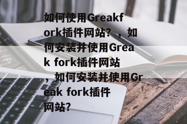如何使用Greakfork插件网站？，如何安装并使用Greak fork插件网站，如何安装并使用Greak fork插件网站？