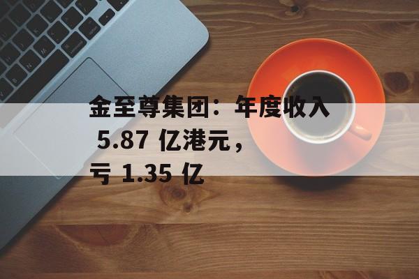金至尊集团:年度收入 5.87 亿港元,亏 1.35 亿 金至尊集团:年度收入 5.87 亿港元,亏 1.35 亿