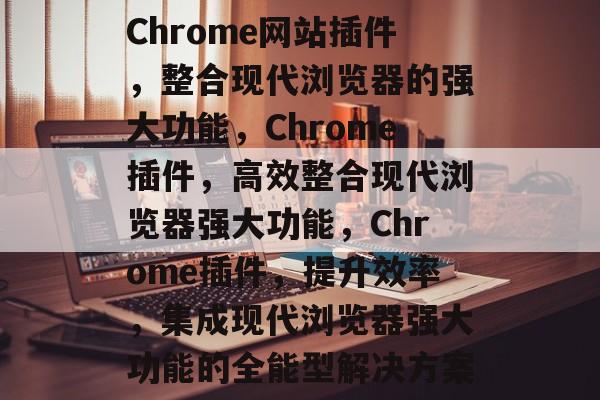 Chrome网站插件，整合现代浏览器的强大功能，Chrome插件，高效整合现代浏览器强大功能，Chrome插件，提升效率，集成现代浏览器强大功能的全能型解决方案