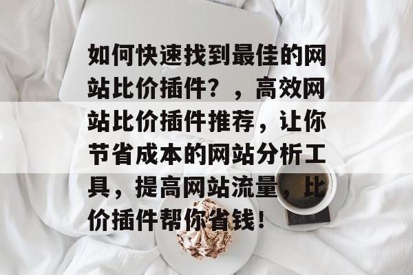 如何快速找到最佳的网站比价插件？，高效网站比价插件推荐，让你节省成本的网站分析工具，提高网站流量，比价插件帮你省钱！