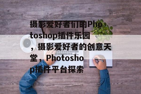 摄影爱好者们的Photoshop插件乐园,摄影爱好者的创意天堂,Photoshop插件平台探索 摄影爱好者们的Photoshop插件乐园,摄影爱好者的创意天堂,Photoshop插件平台探索