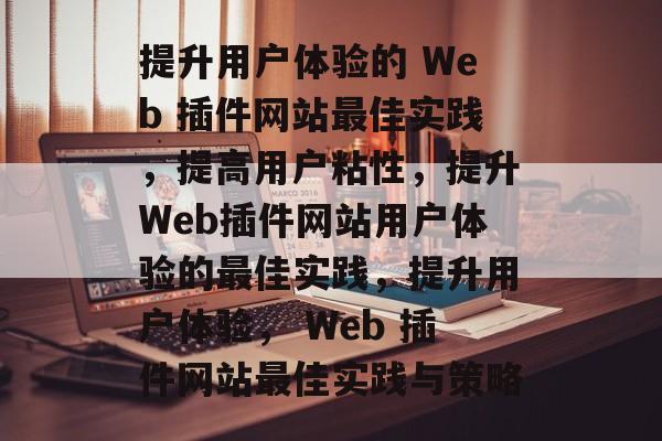 提升用户体验的 Web 插件网站最佳实践，提高用户粘性，提升Web插件网站用户体验的最佳实践，提升用户体验， Web 插件网站最佳实践与策略