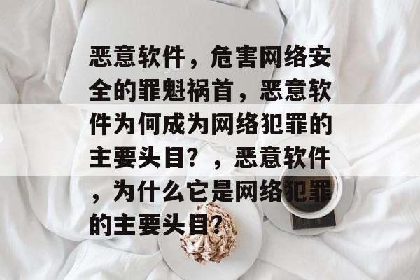 恶意软件，危害网络安全的罪魁祸首，恶意软件为何成为网络犯罪的主要头目？，恶意软件，为什么它是网络犯罪的主要头目？