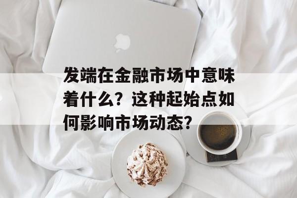 发端在金融市场中意味着什么？这种起始点如何影响市场动态？