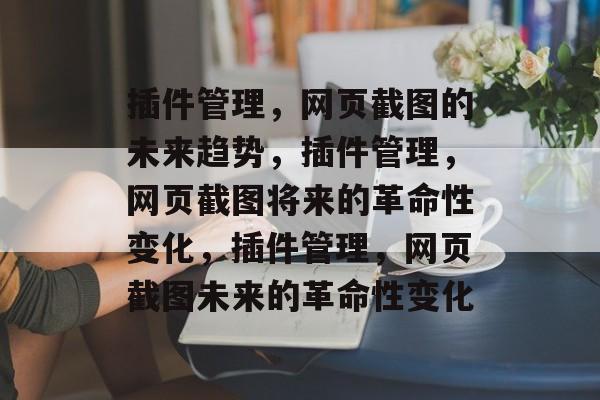 插件管理,网页截图的未来趋势,插件管理,网页截图将来的革命性变化,插件管理,网页截图未来的革命性变化 插件管理,网页截图的未来趋势,插件管理,网页截图将来的革命性变化,插件管理,网页截图未来的革命性变化