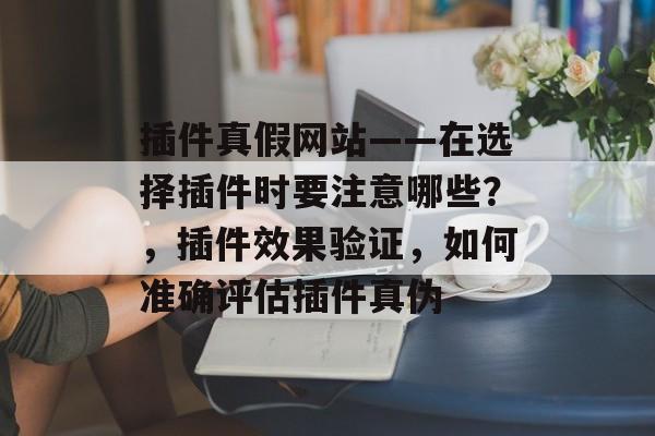 插件真假网站——在选择插件时要注意哪些？，插件效果验证，如何准确评估插件真伪