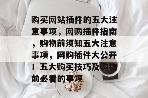 购买网站插件的五大注意事项,网购插件指南,购物前须知五大注意事项,网购插件大公开!五大购买技巧及购物前必看的事项 购买网站插件的五大注意事项,网购插件指南,购物前须知五大注意事项,网购插件大公开!五大购买技巧及购物前必看的事项
