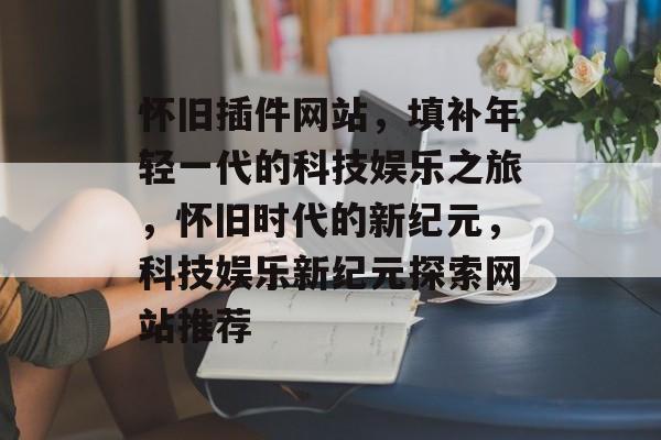 怀旧插件网站，填补年轻一代的科技娱乐之旅，怀旧时代的新纪元，科技娱乐新纪元探索网站推荐