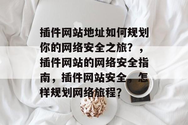 插件网站地址如何规划你的网络安全之旅?,插件网站的网络安全指南,插件网站安全,怎样规划网络旅程? 插件网站地址如何规划你的网络安全之旅?,插件网站的网络安全指南,插件网站安全,怎样规划网络旅程?