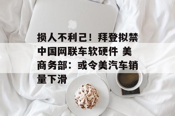 损人不利己！拜登拟禁中国网联车软硬件 美商务部：或令美汽车销量下滑