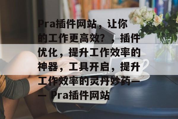 Pra插件网站,让你的工作更高效?,插件优化,提升工作效率的神器,工具开启,提升工作效率的灵丹妙药—— Pra插件网站 Pra插件网站,让你的工作更高效?,插件优化,提升工作效率的神器,工具开启,提升工作效率的灵丹妙药—— Pra插件网站