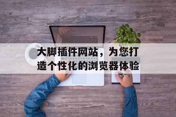 大脚插件网站，为您打造个性化的浏览器体验