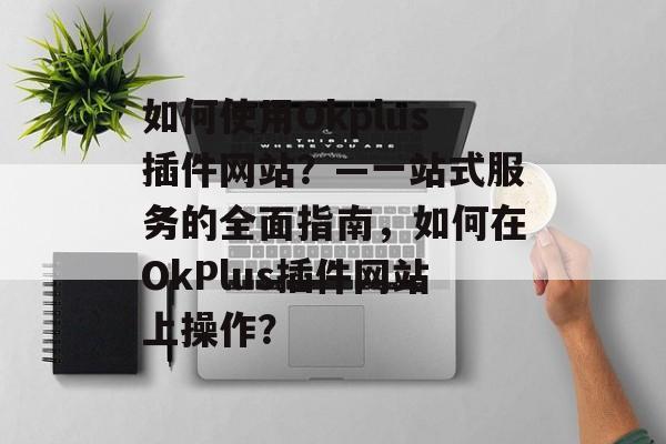 如何使用Okplus插件网站？—一站式服务的全面指南，如何在OkPlus插件网站上操作？