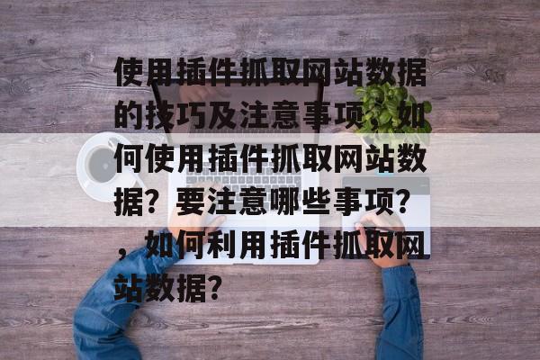 使用插件抓取网站数据的技巧及注意事项,如何使用插件抓取网站数据?要注意哪些事项?,如何利用插件抓取网站数据? 使用插件抓取网站数据的技巧及注意事项,如何使用插件抓取网站数据?要注意哪些事项?,如何利用插件抓取网站数据?