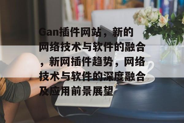 Gan插件网站，新的网络技术与软件的融合，新网插件趋势，网络技术与软件的深度融合及应用前景展望