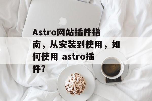 Astro网站插件指南,从安装到使用,如何使用 astro插件? Astro网站插件指南,从安装到使用,如何使用 astro插件?