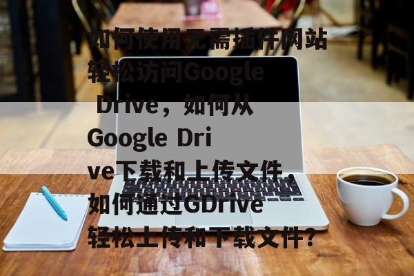 如何使用无需插件网站轻松访问Google Drive,如何从Google Drive下载和上传文件,如何通过GDrive轻松上传和下载文件? 如何使用无需插件网站轻松访问Google Drive,如何从Google Drive下载和上传文件,如何通过GDrive轻松上传和下载文件?