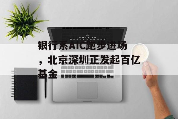 银行系AIC跑步进场，北京深圳正发起百亿基金