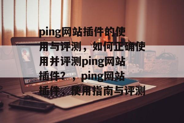 ping网站插件的使用与评测,如何正确使用并评测ping网站插件?,ping网站插件,使用指南与评测 ping网站插件的使用与评测,如何正确使用并评测ping网站插件?,ping网站插件,使用指南与评测