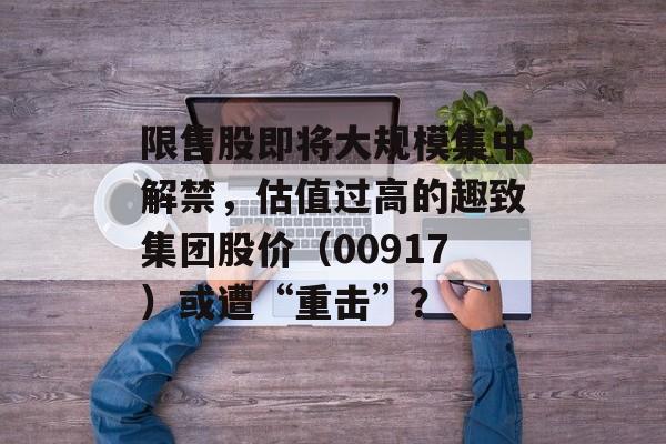 限售股即将大规模集中解禁，估值过高的趣致集团股价（00917）或遭“重击”？