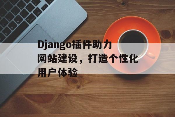Django插件助力网站建设,打造个性化用户体验 Django插件助力网站建设,打造个性化用户体验