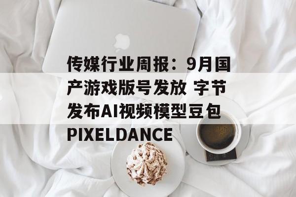 传媒行业周报:9月国产游戏版号发放 字节发布AI视频模型豆包PIXELDANCE 传媒行业周报:9月国产游戏版号发放 字节发布AI视频模型豆包PIXELDANCE