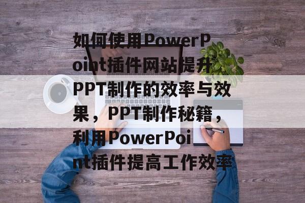 如何使用PowerPoint插件网站提升PPT制作的效率与效果,PPT制作秘籍,利用PowerPoint插件提高工作效率 如何使用PowerPoint插件网站提升PPT制作的效率与效果,PPT制作秘籍,利用PowerPoint插件提高工作效率