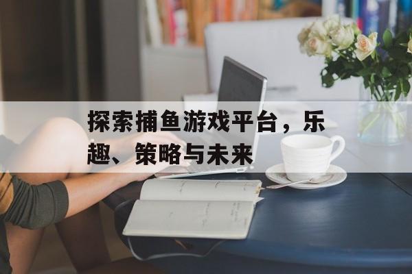 探索捕鱼游戏平台，乐趣、策略与未来