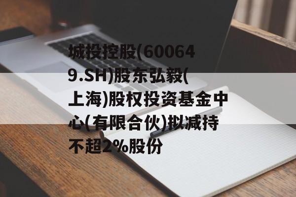 城投控股(600649.SH)股东弘毅(上海)股权投资基金中心(有限合伙)拟减持不超2%股份