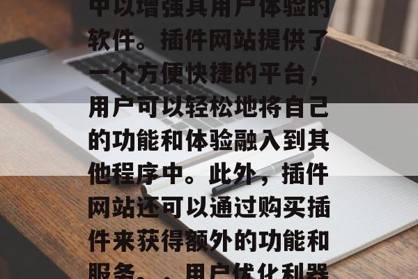 插件网站，是指用户将自身软件功能添加到Web浏览器或其他软件中以增强其用户体验的软件。插件网站提供了一个方便快捷的平台，用户可以轻松地将自己的功能和体验融入到其他程序中。此外，插件网站还可以通过购买插件来获得额外的功能和服务。，用户优化利器，插件网站带给你无限可能！，轻松集成！插件网站助你优化流程！